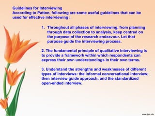 Guidelines for Interviewing
According to Patton, following are some useful guidelines that can be
used for effective interviewing :
1. Throughout all phases of interviewing, from planning
through data collection to analysis, keep centred on
the purpose of the research endeavour. Let that
purpose guide the interviewing process.
2. The fundamental principle of qualitative interviewing is
to provide a framework within which respondents can
express their own understandings in their own terms.
3. Understand the strengths and weaknesses of different
types of interviews: the informal conversational interview;
then interview guide approach; and the standardized
open-ended interview.
 