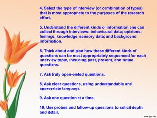 4. Select the type of interview (or combination of types)
that is most appropriate to the purposes of the research
effort.
5. Understand the different kinds of information one can
collect through interviews: behavioural data; opinions;
feelings; knowledge; sensory data; and background
information.
6. Think about and plan how these different kinds of
questions can be most appropriately sequenced for each
interview topic, including past, present, and future
questions.
7. Ask truly open-ended questions.
8. Ask clear questions, using understandable and
appropriate language.
9. Ask one question at a time.
10. Use probes and follow-up questions to solicit depth
and detail.
 