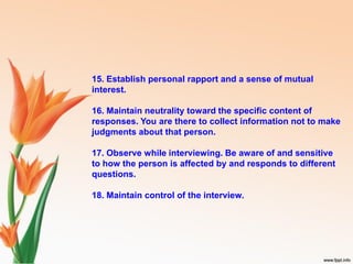 15. Establish personal rapport and a sense of mutual
interest.
16. Maintain neutrality toward the specific content of
responses. You are there to collect information not to make
judgments about that person.
17. Observe while interviewing. Be aware of and sensitive
to how the person is affected by and responds to different
questions.
18. Maintain control of the interview.
 