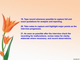 19. Tape record whenever possible to capture full and
exact quotations for analysis and reporting.
20. Take notes to capture and highlight major points as the
interview progresses.
21. As soon as possible after the interview check the
recording for malfunctions; review notes for clarity;
elaborate where necessary; and record observations.
 