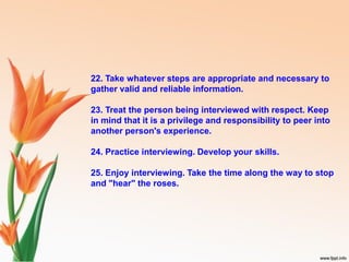 22. Take whatever steps are appropriate and necessary to
gather valid and reliable information.
23. Treat the person being interviewed with respect. Keep
in mind that it is a privilege and responsibility to peer into
another person's experience.
24. Practice interviewing. Develop your skills.
25. Enjoy interviewing. Take the time along the way to stop
and "hear" the roses.
 
