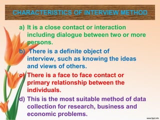 CHARACTERISTICS OF INTERVIEW METHOD
a) It is a close contact or interaction
including dialogue between two or more
persons.
b) There is a definite object of
interview, such as knowing the ideas
and views of others.
c) There is a face to face contact or
primary relationship between the
individuals.
d) This is the most suitable method of data
collection for research, business and
economic problems.
 