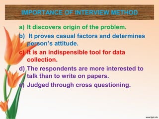 IMPORTANCE OF INTERVIEW METHOD
a) It discovers origin of the problem.
b) It proves casual factors and determines
person’s attitude.
c) It is an indispensible tool for data
collection.
d) The respondents are more interested to
talk than to write on papers.
e) Judged through cross questioning.
 