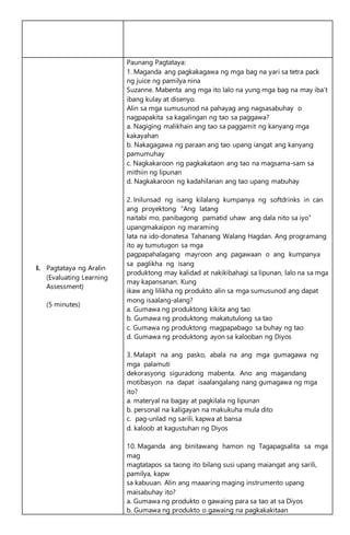 I. Pagtataya ng Aralin
(Evaluating Learning
Assessment)
(5 minutes)
Paunang Pagtataya:
1. Maganda ang pagkakagawa ng mga bag na yari sa tetra pack
ng juice ng pamilya nina
Suzanne. Mabenta ang mga ito lalo na yung mga bag na may iba’t
ibang kulay at disenyo.
Alin sa mga sumusunod na pahayag ang nagsasabuhay o
nagpapakita sa kagalingan ng tao sa paggawa?
a. Nagiging malikhain ang tao sa paggamit ng kanyang mga
kakayahan
b. Nakagagawa ng paraan ang tao upang iangat ang kanyang
pamumuhay
c. Nagkakaroon ng pagkakataon ang tao na magsama-sam sa
mithiin ng lipunan
d. Nagkakaroon ng kadahilanan ang tao upang mabuhay
2. Inilunsad ng isang kilalang kumpanya ng softdrinks in can
ang proyektong “Ang latang
naitabi mo, panibagong pamatid uhaw ang dala nito sa iyo”
upangmakaipon ng maraming
lata na ido-donatesa Tahanang Walang Hagdan. Ang programang
ito ay tumutugon sa mga
pagpapahalagang mayroon ang pagawaan o ang kumpanya
sa paglikha ng isang
produktong may kalidad at nakikibahagi sa lipunan, lalo na sa mga
may kapansanan. Kung
ikaw ang lilikha ng produkto alin sa mga sumusunod ang dapat
mong isaalang-alang?
a. Gumawa ng produktong kikita ang tao
b. Gumawa ng produktong makatutulong sa tao
c. Gumawa ng produktong magpapabago sa buhay ng tao
d. Gumawa ng produktong ayon sa kalooban ng Diyos
3. Malapit na ang pasko, abala na ang mga gumagawa ng
mga palamuti
dekorasyong siguradong mabenta. Ano ang magandang
motibasyon na dapat isaalangalang nang gumagawa ng mga
ito?
a. materyal na bagay at pagkilala ng lipunan
b. personal na kaligayan na makukuha mula dito
c. pag-unlad ng sarili, kapwa at bansa
d. kaloob at kagustuhan ng Diyos
10. Maganda ang binitawang hamon ng Tagapagsalita sa mga
mag
magtatapos sa taong ito bilang susi upang maiangat ang sarili,
pamilya, kapw
sa kabuuan. Alin ang maaaring maging instrumento upang
maisabuhay ito?
a. Gumawa ng produkto o gawaing para sa tao at sa Diyos
b. Gumawa ng produkto o gawaing na pagkakakitaan
 
