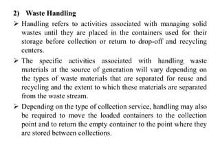 2) Waste Handling
 Handling refers to activities associated with managing solid
wastes until they are placed in the containers used for their
storage before collection or return to drop-off and recycling
centers.
 The specific activities associated with handling waste
materials at the source of generation will vary depending on
the types of waste materials that are separated for reuse and
recycling and the extent to which these materials are separated
from the waste stream.
 Depending on the type of collection service, handling may also
be required to move the loaded containers to the collection
point and to return the empty container to the point where they
are stored between collections.
 