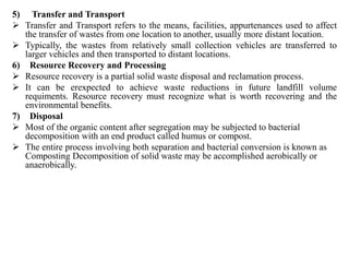 5) Transfer and Transport
 Transfer and Transport refers to the means, facilities, appurtenances used to affect
the transfer of wastes from one location to another, usually more distant location.
 Typically, the wastes from relatively small collection vehicles are transferred to
larger vehicles and then transported to distant locations.
6) Resource Recovery and Processing
 Resource recovery is a partial solid waste disposal and reclamation process.
 It can be erexpected to achieve waste reductions in future landfill volume
requiments. Resource recovery must recognize what is worth recovering and the
environmental benefits.
7) Disposal
 Most of the organic content after segregation may be subjected to bacterial
decomposition with an end product called humus or compost.
 The entire process involving both separation and bacterial conversion is known as
Composting Decomposition of solid waste may be accomplished aerobically or
anaerobically.
 
