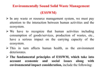 Environmentally Sound Solid Waste Management
(ESSWM)
 In any waste or resource management system, we must pay
attention to the interaction between human activities and the
ecosystem.
 We have to recognize that human activities including
consumption of goods/services, production of wastes, etc.,
have a serious impact on the carrying capacity of the
ecosystem.
 This in turn affects human health, as the environment
deteriorates.
 The fundamental principles of ESSWM, which take into
account economic and social issues along with
environmental impact consideration, include the following:
 
