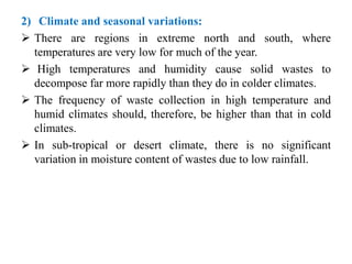 2) Climate and seasonal variations:
 There are regions in extreme north and south, where
temperatures are very low for much of the year.
 High temperatures and humidity cause solid wastes to
decompose far more rapidly than they do in colder climates.
 The frequency of waste collection in high temperature and
humid climates should, therefore, be higher than that in cold
climates.
 In sub-tropical or desert climate, there is no significant
variation in moisture content of wastes due to low rainfall.
 