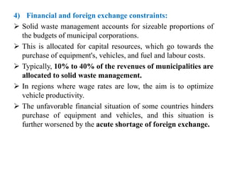 4) Financial and foreign exchange constraints:
 Solid waste management accounts for sizeable proportions of
the budgets of municipal corporations.
 This is allocated for capital resources, which go towards the
purchase of equipment's, vehicles, and fuel and labour costs.
 Typically, 10% to 40% of the revenues of municipalities are
allocated to solid waste management.
 In regions where wage rates are low, the aim is to optimize
vehicle productivity.
 The unfavorable financial situation of some countries hinders
purchase of equipment and vehicles, and this situation is
further worsened by the acute shortage of foreign exchange.
 