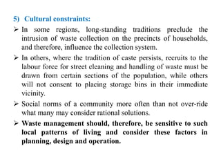 5) Cultural constraints:
 In some regions, long-standing traditions preclude the
intrusion of waste collection on the precincts of households,
and therefore, influence the collection system.
 In others, where the tradition of caste persists, recruits to the
labour force for street cleaning and handling of waste must be
drawn from certain sections of the population, while others
will not consent to placing storage bins in their immediate
vicinity.
 Social norms of a community more often than not over-ride
what many may consider rational solutions.
 Waste management should, therefore, be sensitive to such
local patterns of living and consider these factors in
planning, design and operation.
 
