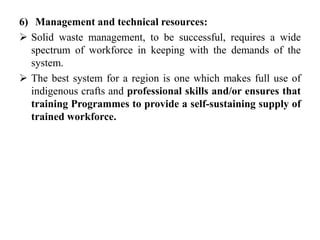 6) Management and technical resources:
 Solid waste management, to be successful, requires a wide
spectrum of workforce in keeping with the demands of the
system.
 The best system for a region is one which makes full use of
indigenous crafts and professional skills and/or ensures that
training Programmes to provide a self-sustaining supply of
trained workforce.
 