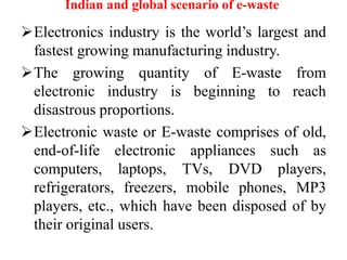Indian and global scenario of e-waste
Electronics industry is the world’s largest and
fastest growing manufacturing industry.
The growing quantity of E-waste from
electronic industry is beginning to reach
disastrous proportions.
Electronic waste or E-waste comprises of old,
end-of-life electronic appliances such as
computers, laptops, TVs, DVD players,
refrigerators, freezers, mobile phones, MP3
players, etc., which have been disposed of by
their original users.
 
