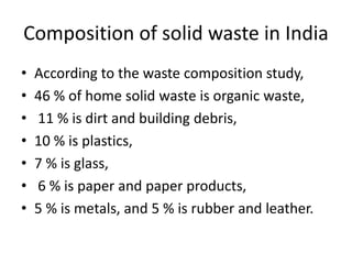 Composition of solid waste in India
• According to the waste composition study,
• 46 % of home solid waste is organic waste,
• 11 % is dirt and building debris,
• 10 % is plastics,
• 7 % is glass,
• 6 % is paper and paper products,
• 5 % is metals, and 5 % is rubber and leather.
 