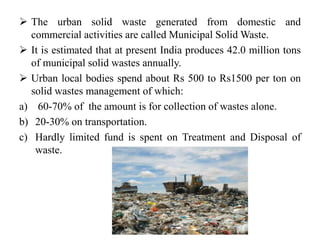  The urban solid waste generated from domestic and
commercial activities are called Municipal Solid Waste.
 It is estimated that at present India produces 42.0 million tons
of municipal solid wastes annually.
 Urban local bodies spend about Rs 500 to Rs1500 per ton on
solid wastes management of which:
a) 60-70% of the amount is for collection of wastes alone.
b) 20-30% on transportation.
c) Hardly limited fund is spent on Treatment and Disposal of
waste.
 
