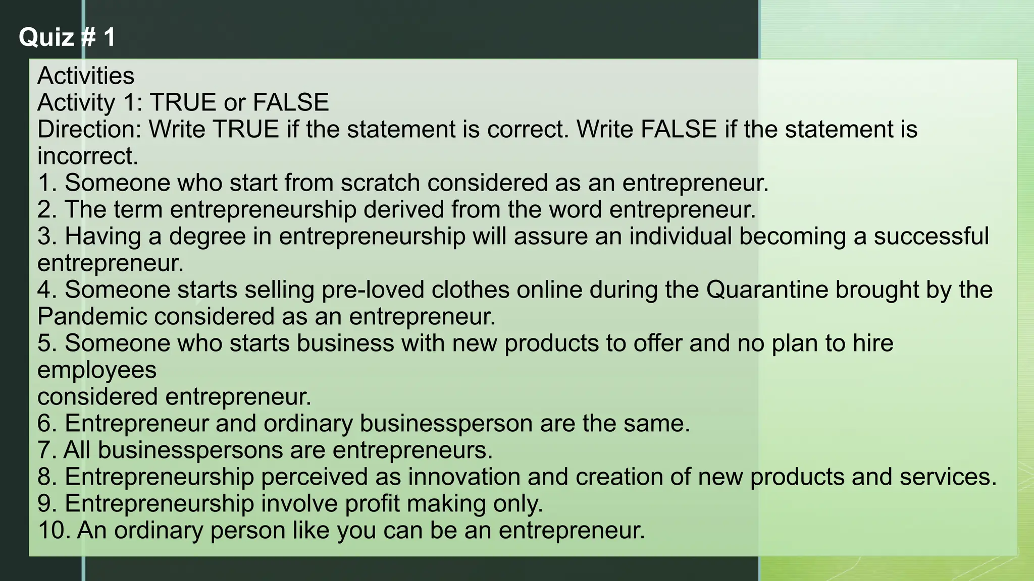 z
Activities
Activity 1: TRUE or FALSE
Direction: Write TRUE if the statement is correct. Write FALSE if the statement is
incorrect.
1. Someone who start from scratch considered as an entrepreneur.
2. The term entrepreneurship derived from the word entrepreneur.
3. Having a degree in entrepreneurship will assure an individual becoming a successful
entrepreneur.
4. Someone starts selling pre-loved clothes online during the Quarantine brought by the
Pandemic considered as an entrepreneur.
5. Someone who starts business with new products to offer and no plan to hire
employees
considered entrepreneur.
6. Entrepreneur and ordinary businessperson are the same.
7. All businesspersons are entrepreneurs.
8. Entrepreneurship perceived as innovation and creation of new products and services.
9. Entrepreneurship involve profit making only.
10. An ordinary person like you can be an entrepreneur.
Quiz # 1
 