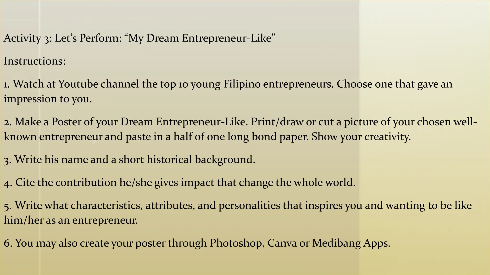 z
Activity 3: Let’s Perform: “My Dream Entrepreneur-Like”
Instructions:
1. Watch at Youtube channel the top 10 young Filipino entrepreneurs. Choose one that gave an
impression to you.
2. Make a Poster of your Dream Entrepreneur-Like. Print/draw or cut a picture of your chosen well-
known entrepreneur and paste in a half of one long bond paper. Show your creativity.
3. Write his name and a short historical background.
4. Cite the contribution he/she gives impact that change the whole world.
5. Write what characteristics, attributes, and personalities that inspires you and wanting to be like
him/her as an entrepreneur.
6. You may also create your poster through Photoshop, Canva or Medibang Apps.
 