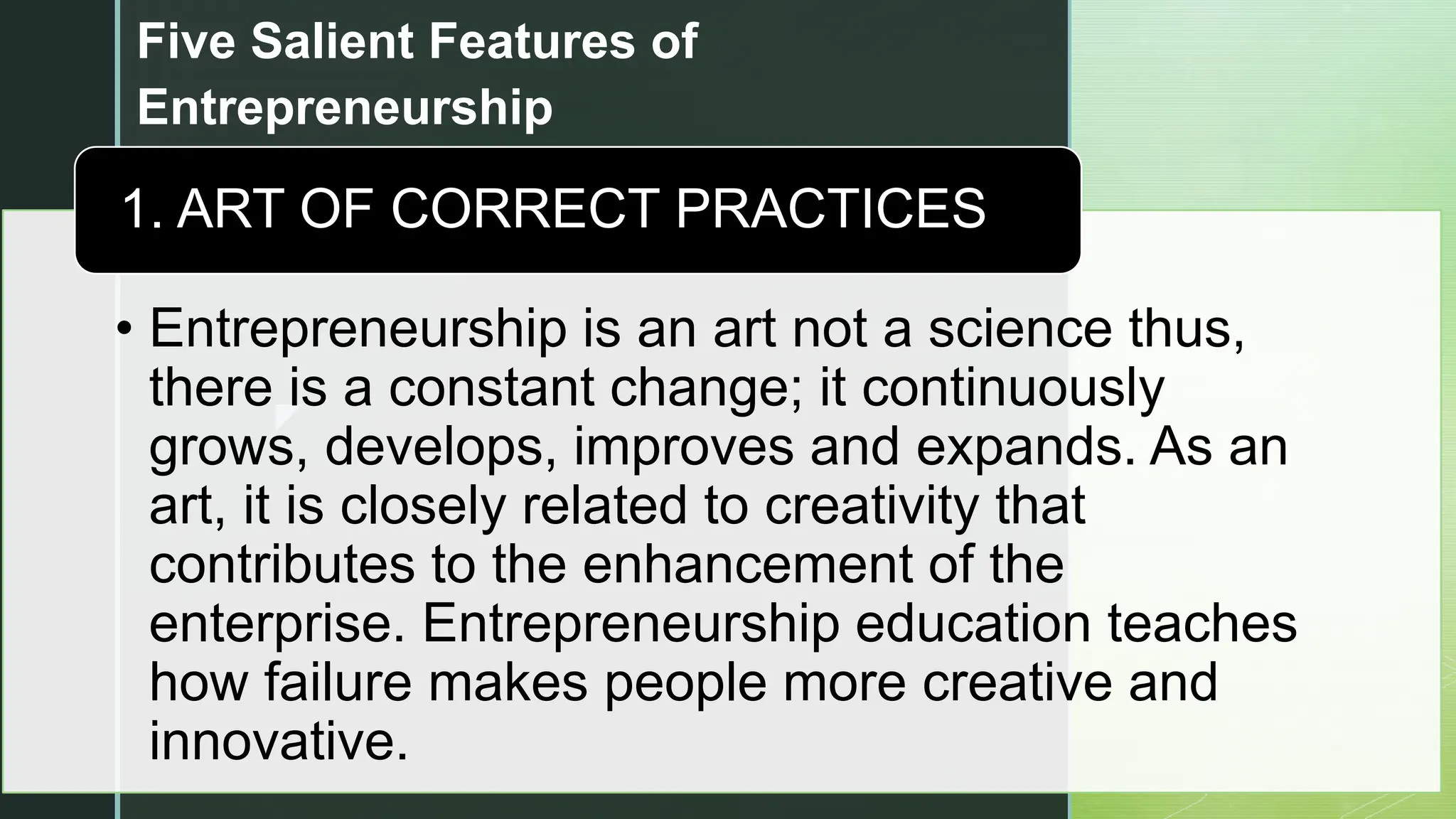z
Five Salient Features of
Entrepreneurship
• Entrepreneurship is an art not a science thus,
there is a constant change; it continuously
grows, develops, improves and expands. As an
art, it is closely related to creativity that
contributes to the enhancement of the
enterprise. Entrepreneurship education teaches
how failure makes people more creative and
innovative.
1. ART OF CORRECT PRACTICES
 