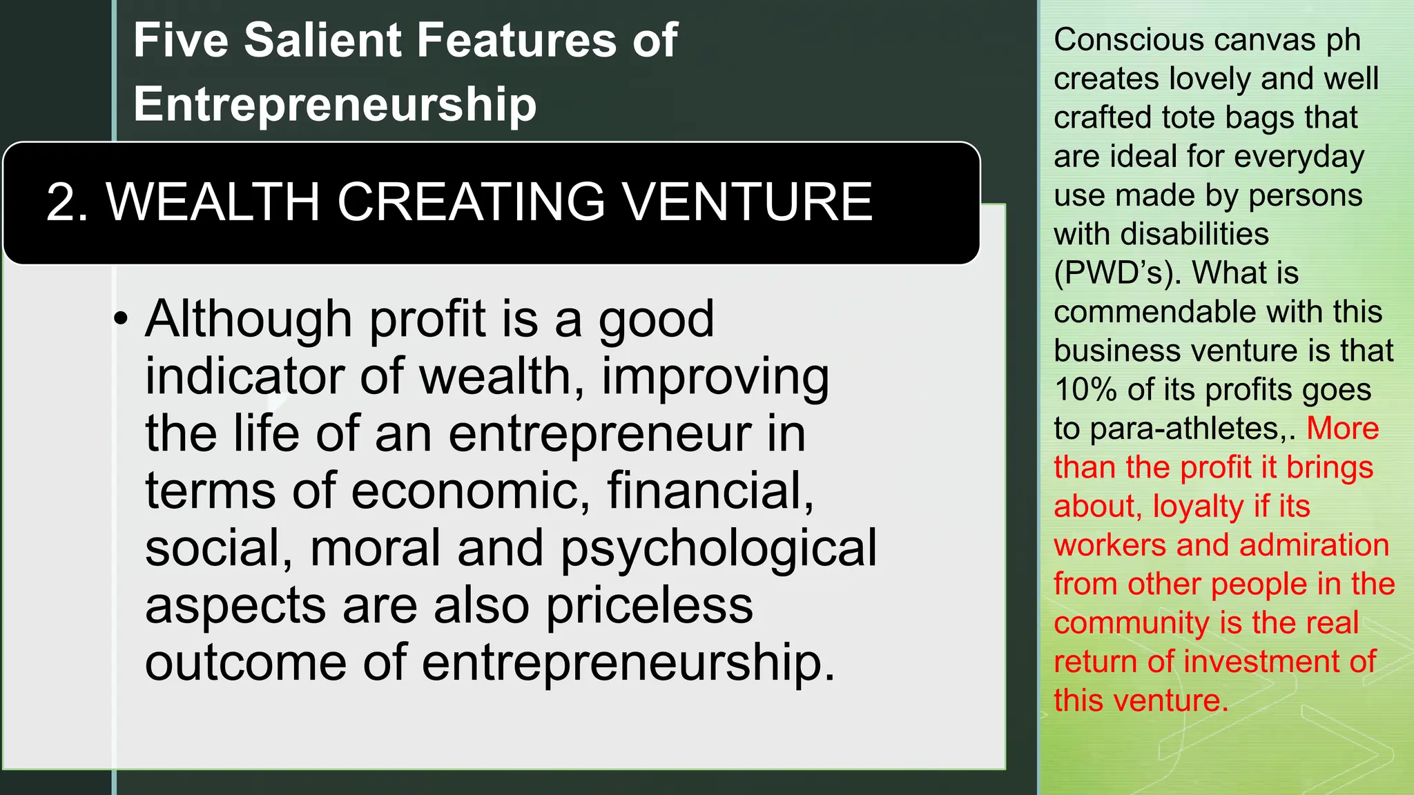 z
Five Salient Features of
Entrepreneurship
• Although profit is a good
indicator of wealth, improving
the life of an entrepreneur in
terms of economic, financial,
social, moral and psychological
aspects are also priceless
outcome of entrepreneurship.
2. WEALTH CREATING VENTURE
Conscious canvas ph
creates lovely and well
crafted tote bags that
are ideal for everyday
use made by persons
with disabilities
(PWD’s). What is
commendable with this
business venture is that
10% of its profits goes
to para-athletes,. More
than the profit it brings
about, loyalty if its
workers and admiration
from other people in the
community is the real
return of investment of
this venture.
 