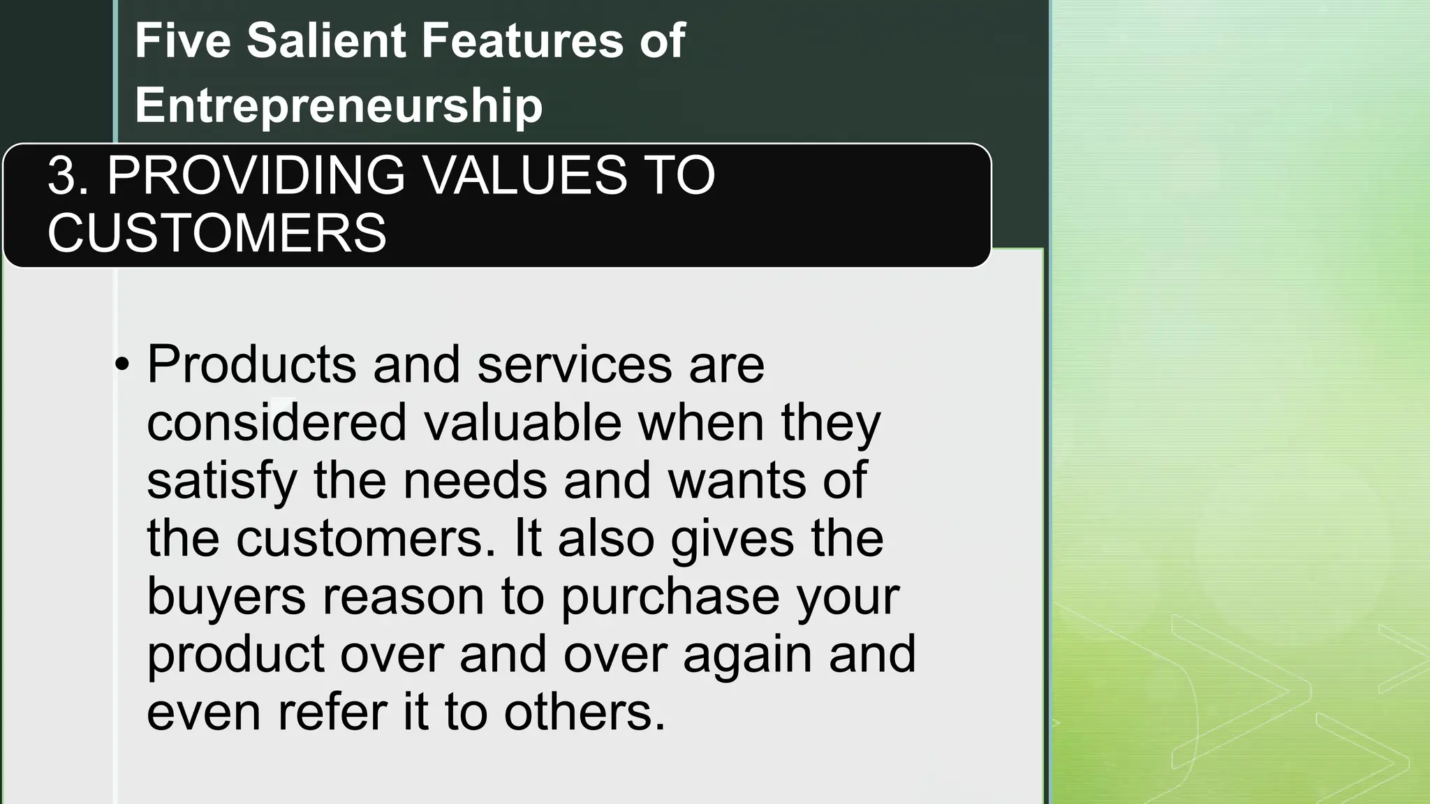 z
Five Salient Features of
Entrepreneurship
• Products and services are
considered valuable when they
satisfy the needs and wants of
the customers. It also gives the
buyers reason to purchase your
product over and over again and
even refer it to others.
3. PROVIDING VALUES TO
CUSTOMERS
 