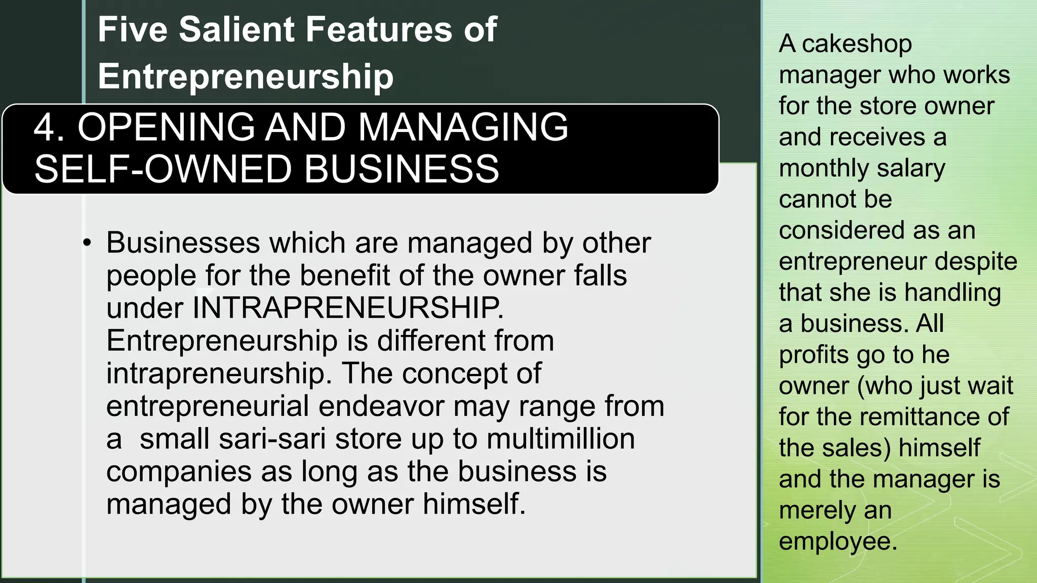 z
Five Salient Features of
Entrepreneurship
• Businesses which are managed by other
people for the benefit of the owner falls
under INTRAPRENEURSHIP.
Entrepreneurship is different from
intrapreneurship. The concept of
entrepreneurial endeavor may range from
a small sari-sari store up to multimillion
companies as long as the business is
managed by the owner himself.
4. OPENING AND MANAGING
SELF-OWNED BUSINESS
A cakeshop
manager who works
for the store owner
and receives a
monthly salary
cannot be
considered as an
entrepreneur despite
that she is handling
a business. All
profits go to he
owner (who just wait
for the remittance of
the sales) himself
and the manager is
merely an
employee.
 