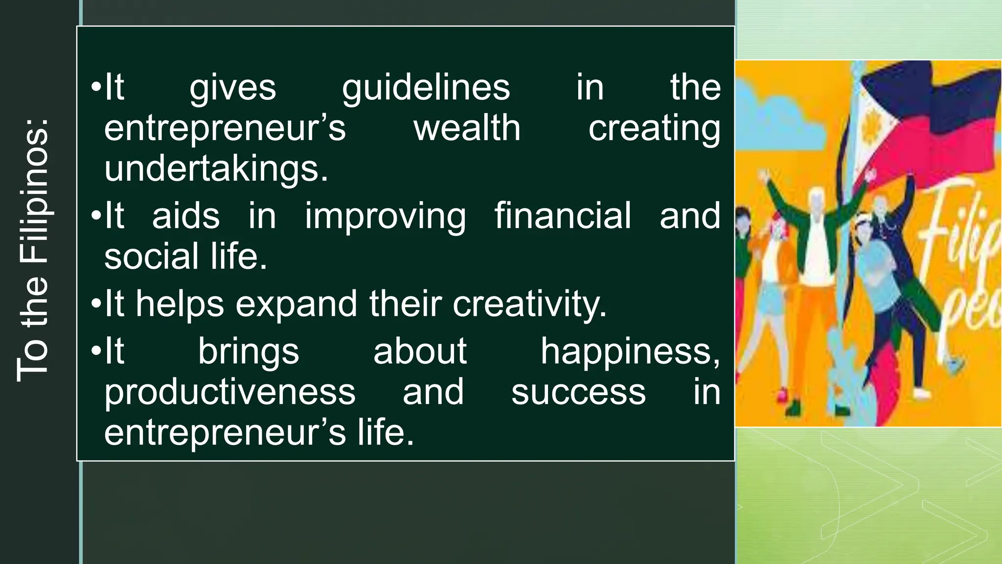 z
To
the
Filipinos:
•It gives guidelines in the
entrepreneur’s wealth creating
undertakings.
•It aids in improving financial and
social life.
•It helps expand their creativity.
•It brings about happiness,
productiveness and success in
entrepreneur’s life.
 