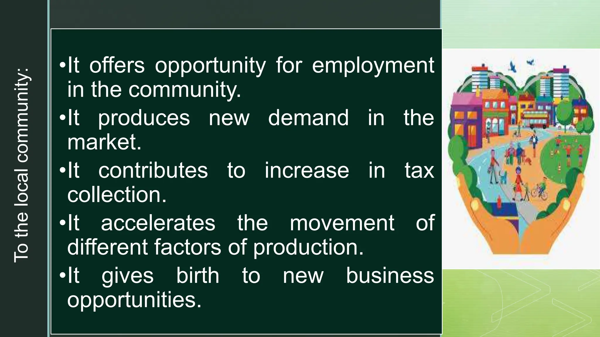 z
To
the
local
community:
•It offers opportunity for employment
in the community.
•It produces new demand in the
market.
•It contributes to increase in tax
collection.
•It accelerates the movement of
different factors of production.
•It gives birth to new business
opportunities.
 