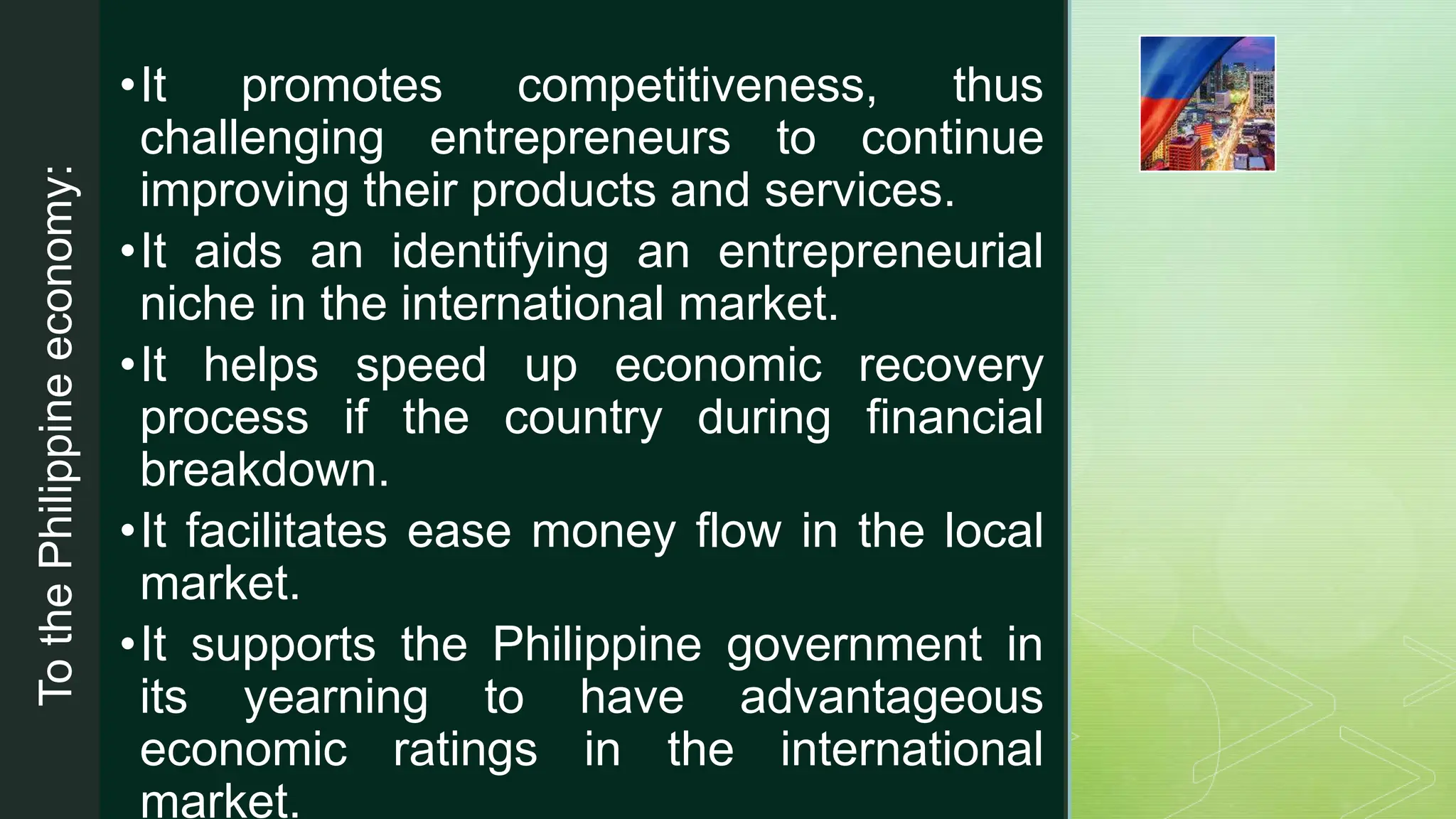 z
To
the
Philippine
economy:
•It promotes competitiveness, thus
challenging entrepreneurs to continue
improving their products and services.
•It aids an identifying an entrepreneurial
niche in the international market.
•It helps speed up economic recovery
process if the country during financial
breakdown.
•It facilitates ease money flow in the local
market.
•It supports the Philippine government in
its yearning to have advantageous
economic ratings in the international
market.
 