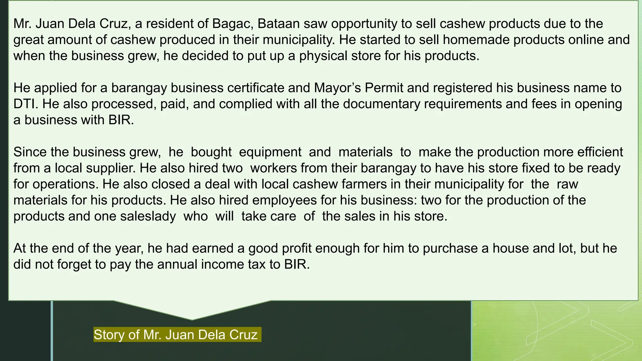 z
Mr. Juan Dela Cruz, a resident of Bagac, Bataan saw opportunity to sell cashew products due to the
great amount of cashew produced in their municipality. He started to sell homemade products online and
when the business grew, he decided to put up a physical store for his products.
He applied for a barangay business certificate and Mayor’s Permit and registered his business name to
DTI. He also processed, paid, and complied with all the documentary requirements and fees in opening
a business with BIR.
Since the business grew, he bought equipment and materials to make the production more efficient
from a local supplier. He also hired two workers from their barangay to have his store fixed to be ready
for operations. He also closed a deal with local cashew farmers in their municipality for the raw
materials for his products. He also hired employees for his business: two for the production of the
products and one saleslady who will take care of the sales in his store.
At the end of the year, he had earned a good profit enough for him to purchase a house and lot, but he
did not forget to pay the annual income tax to BIR.
Story of Mr. Juan Dela Cruz
 