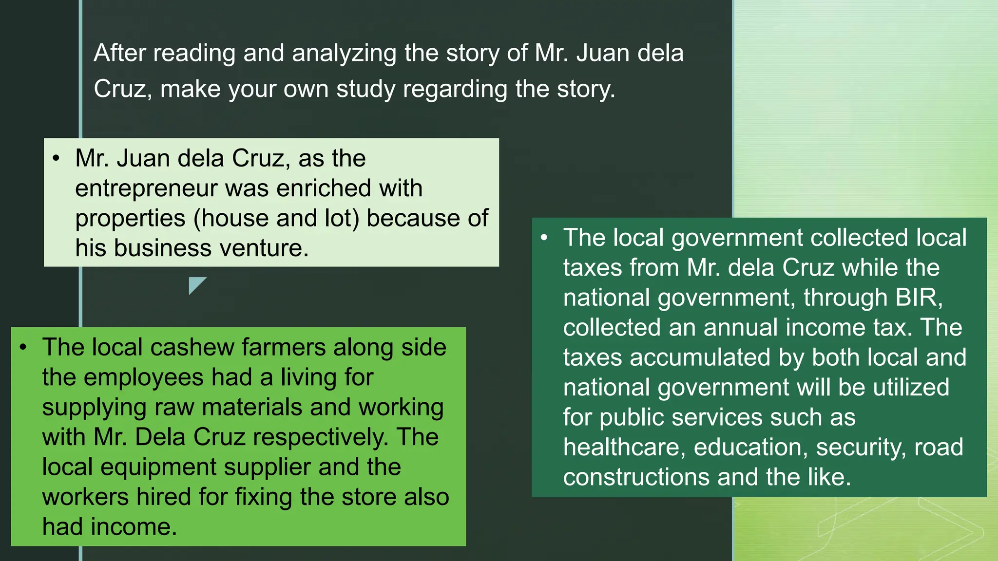 z
After reading and analyzing the story of Mr. Juan dela
Cruz, make your own study regarding the story.
• Mr. Juan dela Cruz, as the
entrepreneur was enriched with
properties (house and lot) because of
his business venture.
• The local cashew farmers along side
the employees had a living for
supplying raw materials and working
with Mr. Dela Cruz respectively. The
local equipment supplier and the
workers hired for fixing the store also
had income.
• The local government collected local
taxes from Mr. dela Cruz while the
national government, through BIR,
collected an annual income tax. The
taxes accumulated by both local and
national government will be utilized
for public services such as
healthcare, education, security, road
constructions and the like.
 