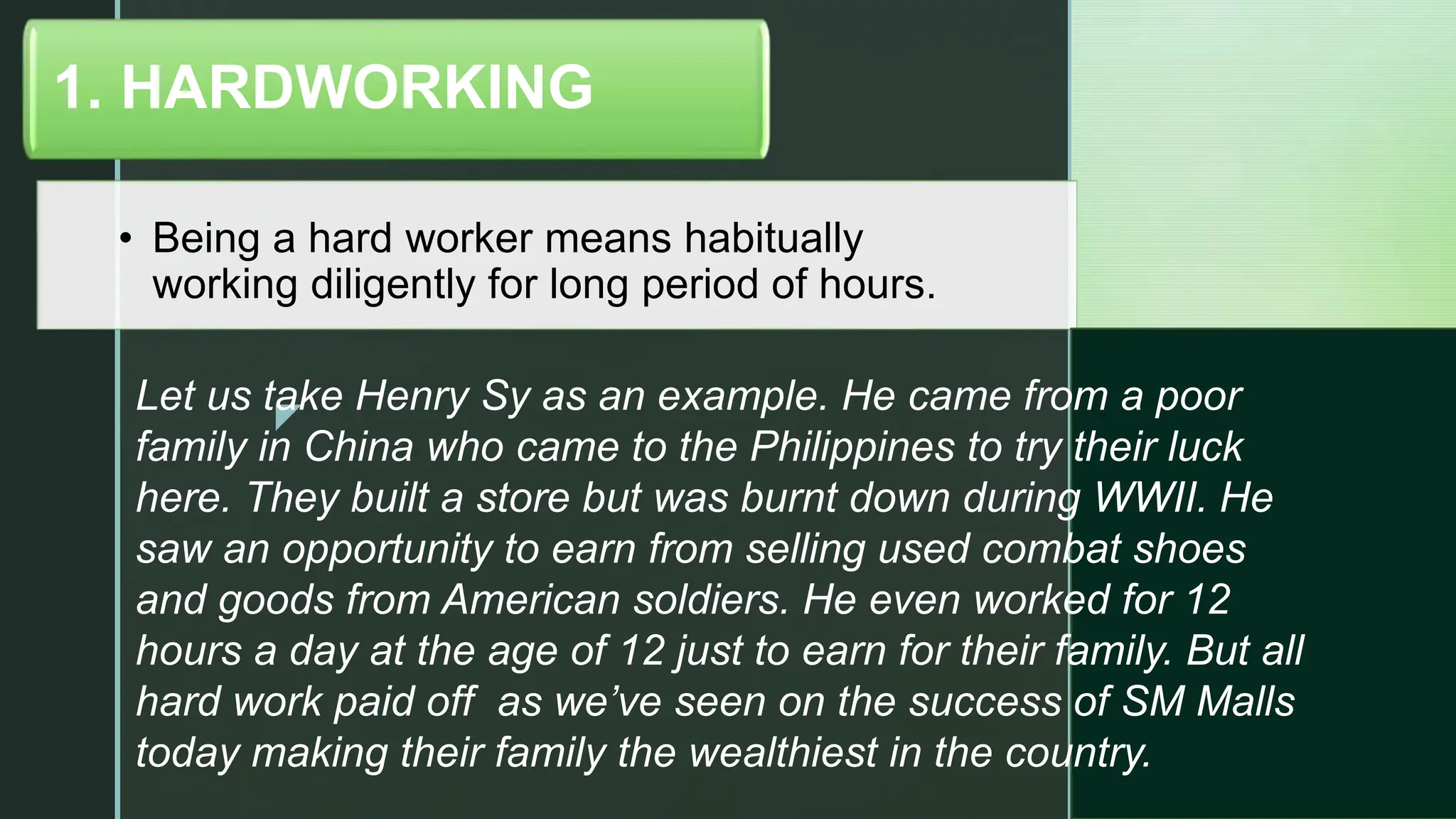 z
• Being a hard worker means habitually
working diligently for long period of hours.
1. HARDWORKING
Let us take Henry Sy as an example. He came from a poor
family in China who came to the Philippines to try their luck
here. They built a store but was burnt down during WWII. He
saw an opportunity to earn from selling used combat shoes
and goods from American soldiers. He even worked for 12
hours a day at the age of 12 just to earn for their family. But all
hard work paid off as we’ve seen on the success of SM Malls
today making their family the wealthiest in the country.
 