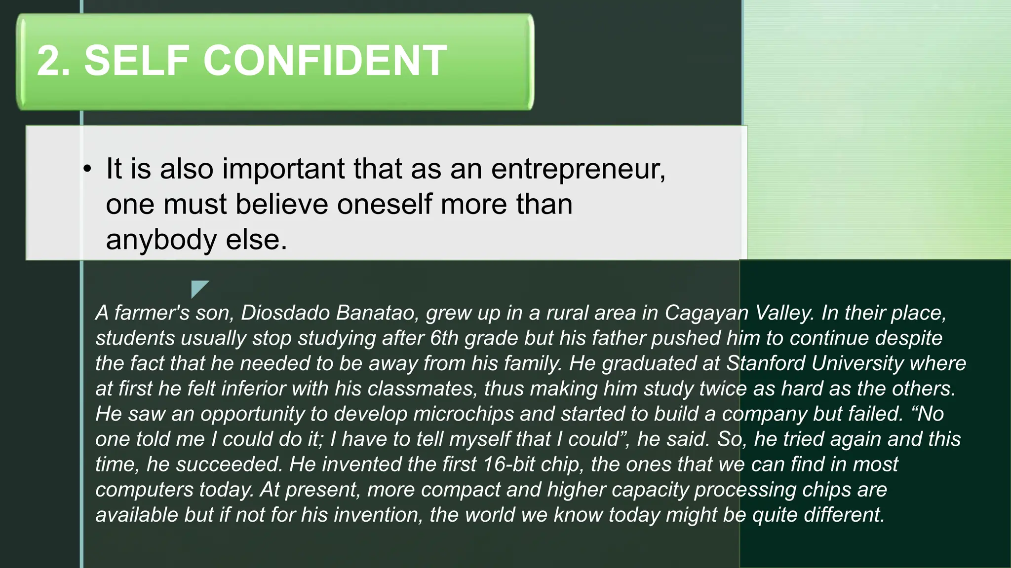 z
• It is also important that as an entrepreneur,
one must believe oneself more than
anybody else.
2. SELF CONFIDENT
A farmer's son, Diosdado Banatao, grew up in a rural area in Cagayan Valley. In their place,
students usually stop studying after 6th grade but his father pushed him to continue despite
the fact that he needed to be away from his family. He graduated at Stanford University where
at first he felt inferior with his classmates, thus making him study twice as hard as the others.
He saw an opportunity to develop microchips and started to build a company but failed. “No
one told me I could do it; I have to tell myself that I could”, he said. So, he tried again and this
time, he succeeded. He invented the first 16-bit chip, the ones that we can find in most
computers today. At present, more compact and higher capacity processing chips are
available but if not for his invention, the world we know today might be quite different.
 
