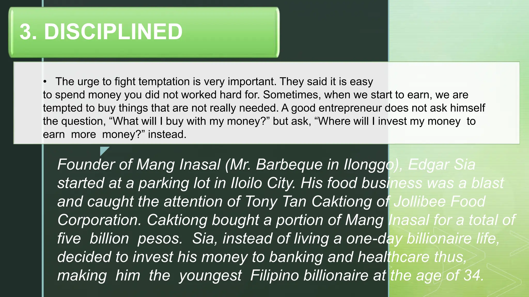 z
• The urge to fight temptation is very important. They said it is easy
to spend money you did not worked hard for. Sometimes, when we start to earn, we are
tempted to buy things that are not really needed. A good entrepreneur does not ask himself
the question, “What will I buy with my money?” but ask, “Where will I invest my money to
earn more money?” instead.
3. DISCIPLINED
Founder of Mang Inasal (Mr. Barbeque in Ilonggo), Edgar Sia
started at a parking lot in Iloilo City. His food business was a blast
and caught the attention of Tony Tan Caktiong of Jollibee Food
Corporation. Caktiong bought a portion of Mang Inasal for a total of
five billion pesos. Sia, instead of living a one-day billionaire life,
decided to invest his money to banking and healthcare thus,
making him the youngest Filipino billionaire at the age of 34.
 