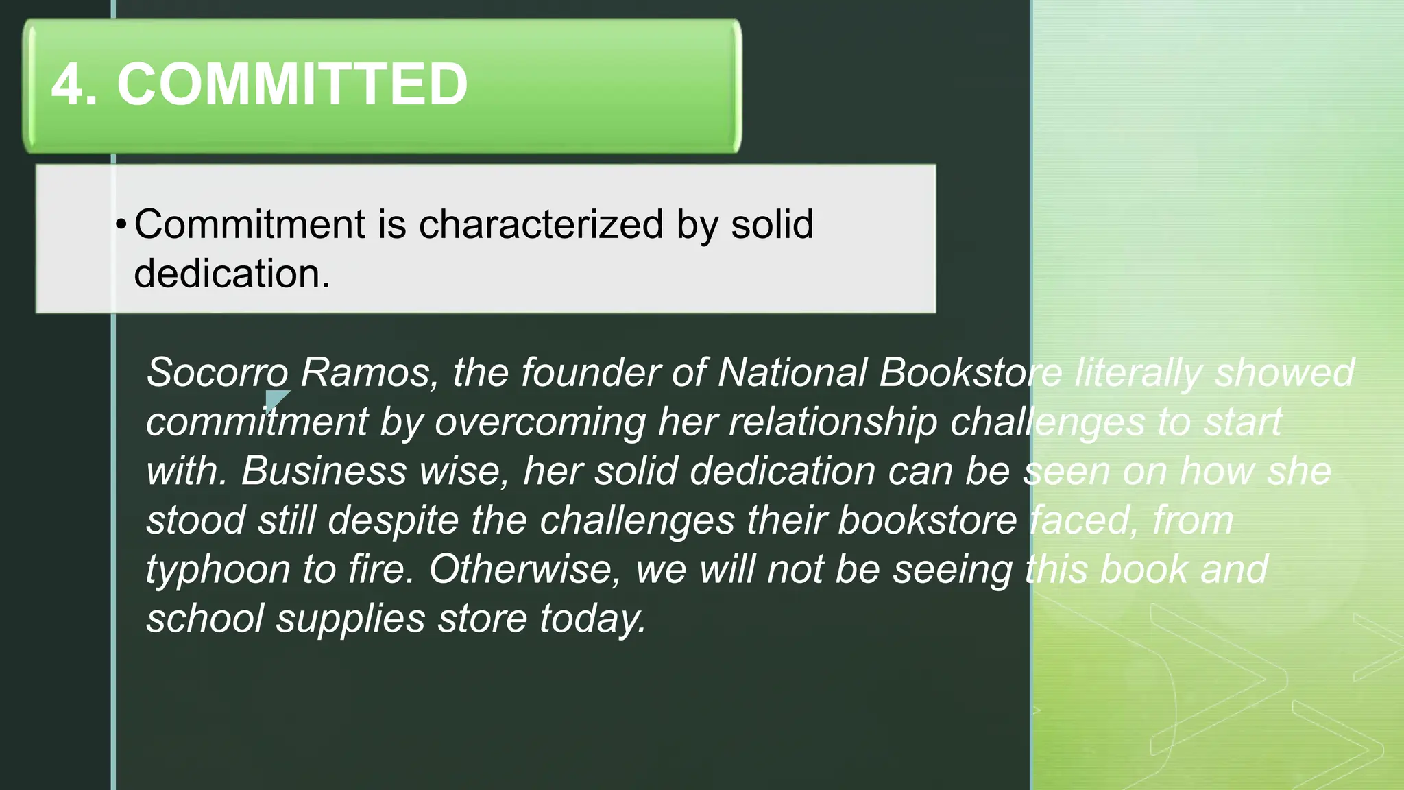 z
•Commitment is characterized by solid
dedication.
4. COMMITTED
Socorro Ramos, the founder of National Bookstore literally showed
commitment by overcoming her relationship challenges to start
with. Business wise, her solid dedication can be seen on how she
stood still despite the challenges their bookstore faced, from
typhoon to fire. Otherwise, we will not be seeing this book and
school supplies store today.
 
