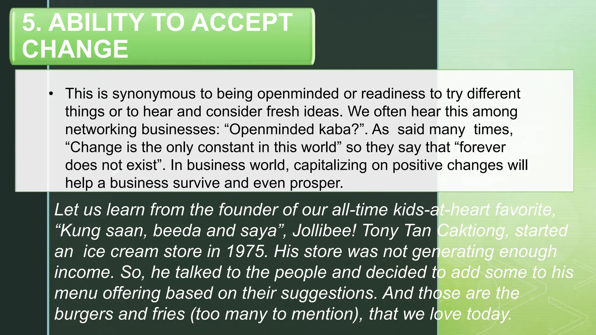 z
• This is synonymous to being openminded or readiness to try different
things or to hear and consider fresh ideas. We often hear this among
networking businesses: “Openminded kaba?”. As said many times,
“Change is the only constant in this world” so they say that “forever
does not exist”. In business world, capitalizing on positive changes will
help a business survive and even prosper.
5. ABILITY TO ACCEPT
CHANGE
Let us learn from the founder of our all-time kids-at-heart favorite,
“Kung saan, beeda and saya”, Jollibee! Tony Tan Caktiong, started
an ice cream store in 1975. His store was not generating enough
income. So, he talked to the people and decided to add some to his
menu offering based on their suggestions. And those are the
burgers and fries (too many to mention), that we love today.
 