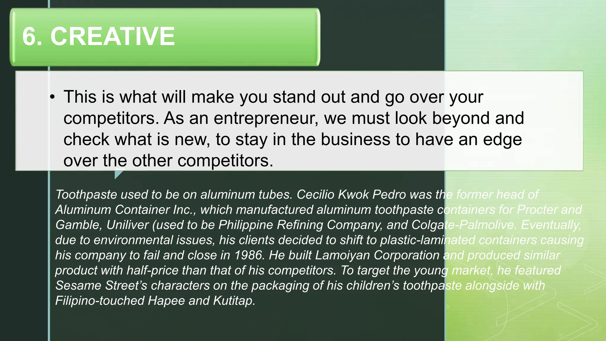 z
• This is what will make you stand out and go over your
competitors. As an entrepreneur, we must look beyond and
check what is new, to stay in the business to have an edge
over the other competitors.
6. CREATIVE
Toothpaste used to be on aluminum tubes. Cecilio Kwok Pedro was the former head of
Aluminum Container Inc., which manufactured aluminum toothpaste containers for Procter and
Gamble, Uniliver (used to be Philippine Refining Company, and Colgate-Palmolive. Eventually,
due to environmental issues, his clients decided to shift to plastic-laminated containers causing
his company to fail and close in 1986. He built Lamoiyan Corporation and produced similar
product with half-price than that of his competitors. To target the young market, he featured
Sesame Street’s characters on the packaging of his children’s toothpaste alongside with
Filipino-touched Hapee and Kutitap.
 
