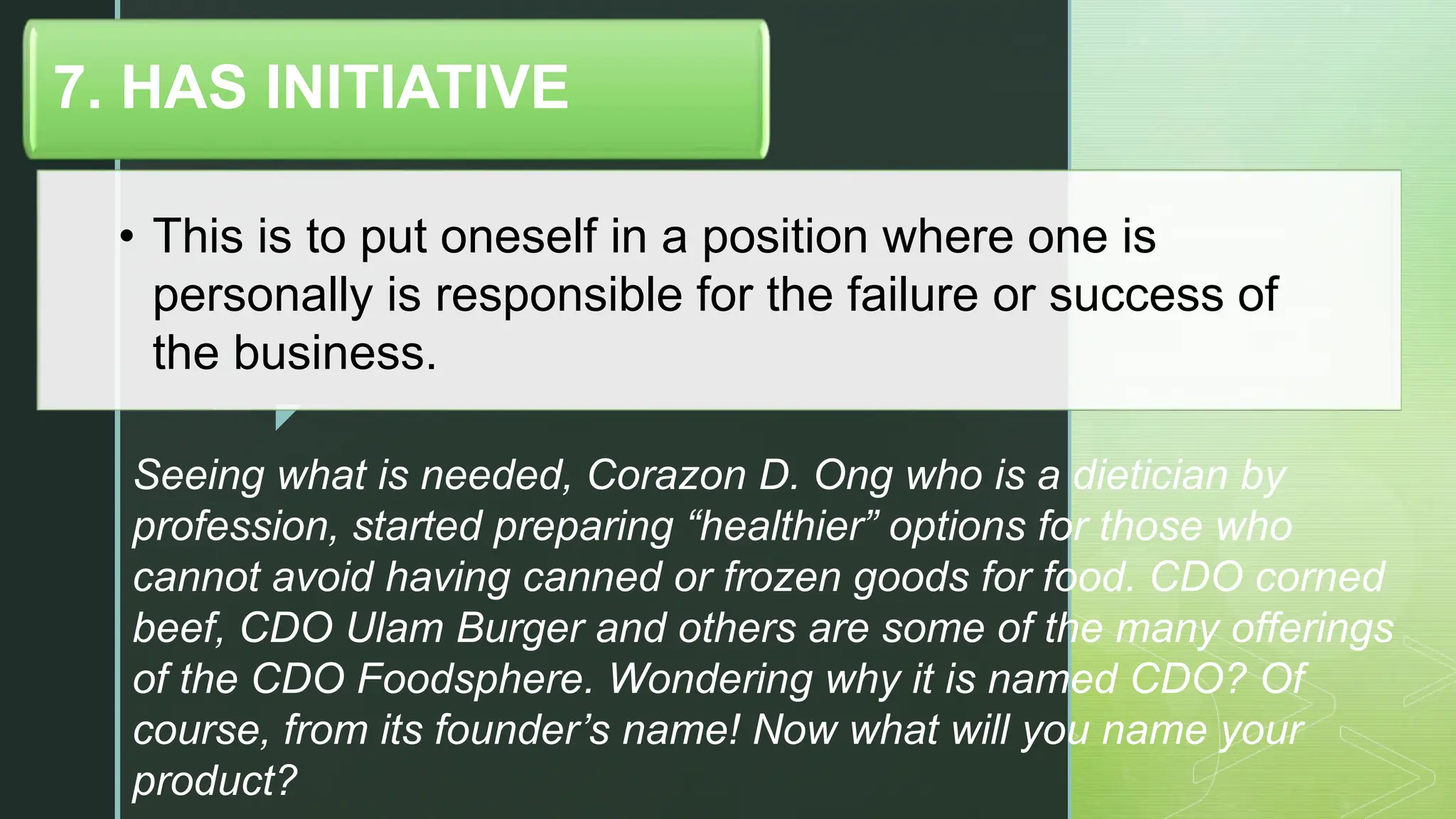 z
• This is to put oneself in a position where one is
personally is responsible for the failure or success of
the business.
7. HAS INITIATIVE
Seeing what is needed, Corazon D. Ong who is a dietician by
profession, started preparing “healthier” options for those who
cannot avoid having canned or frozen goods for food. CDO corned
beef, CDO Ulam Burger and others are some of the many offerings
of the CDO Foodsphere. Wondering why it is named CDO? Of
course, from its founder’s name! Now what will you name your
product?
 