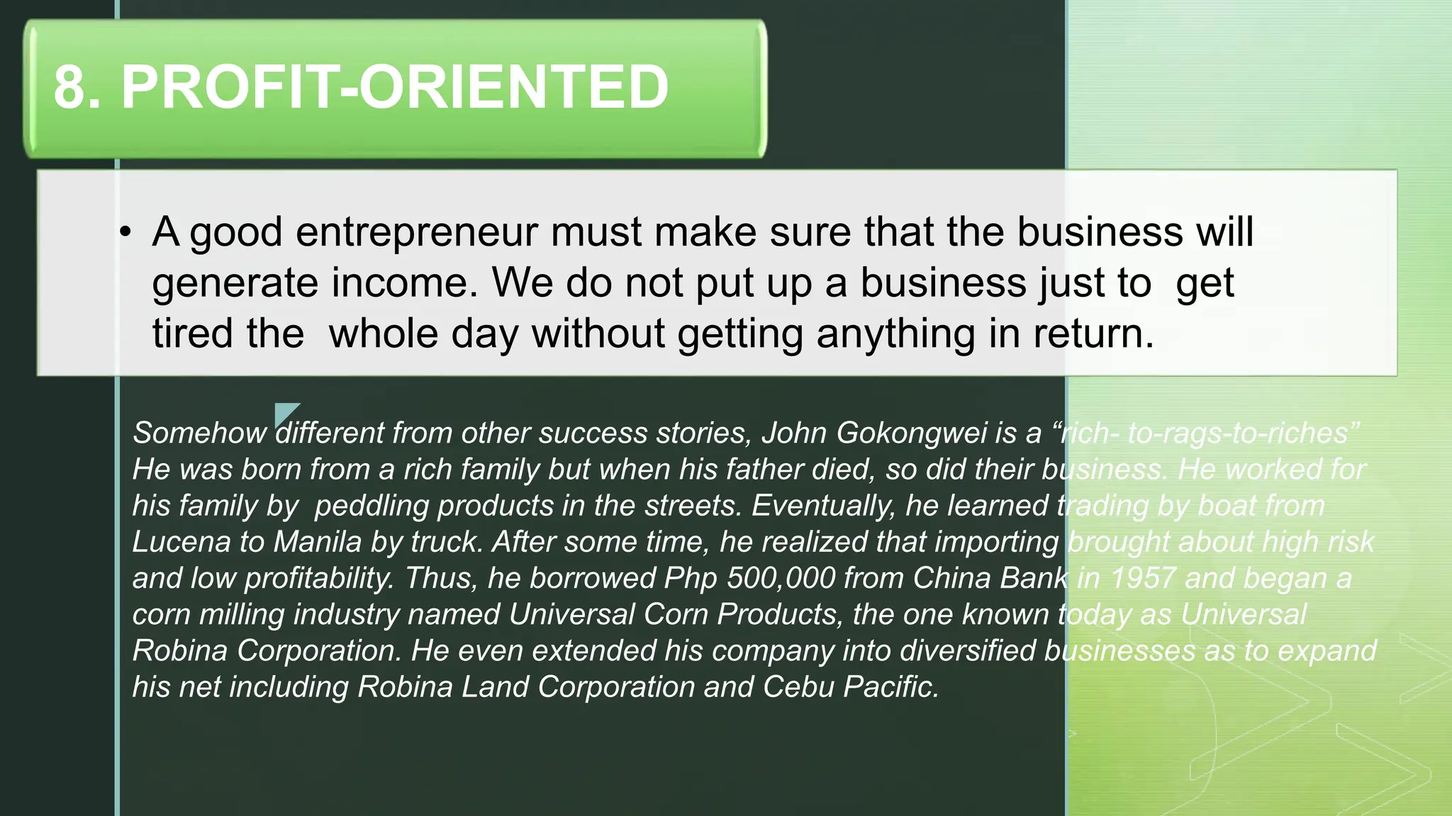 z
• A good entrepreneur must make sure that the business will
generate income. We do not put up a business just to get
tired the whole day without getting anything in return.
8. PROFIT-ORIENTED
Somehow different from other success stories, John Gokongwei is a “rich- to-rags-to-riches”
He was born from a rich family but when his father died, so did their business. He worked for
his family by peddling products in the streets. Eventually, he learned trading by boat from
Lucena to Manila by truck. After some time, he realized that importing brought about high risk
and low profitability. Thus, he borrowed Php 500,000 from China Bank in 1957 and began a
corn milling industry named Universal Corn Products, the one known today as Universal
Robina Corporation. He even extended his company into diversified businesses as to expand
his net including Robina Land Corporation and Cebu Pacific.
 