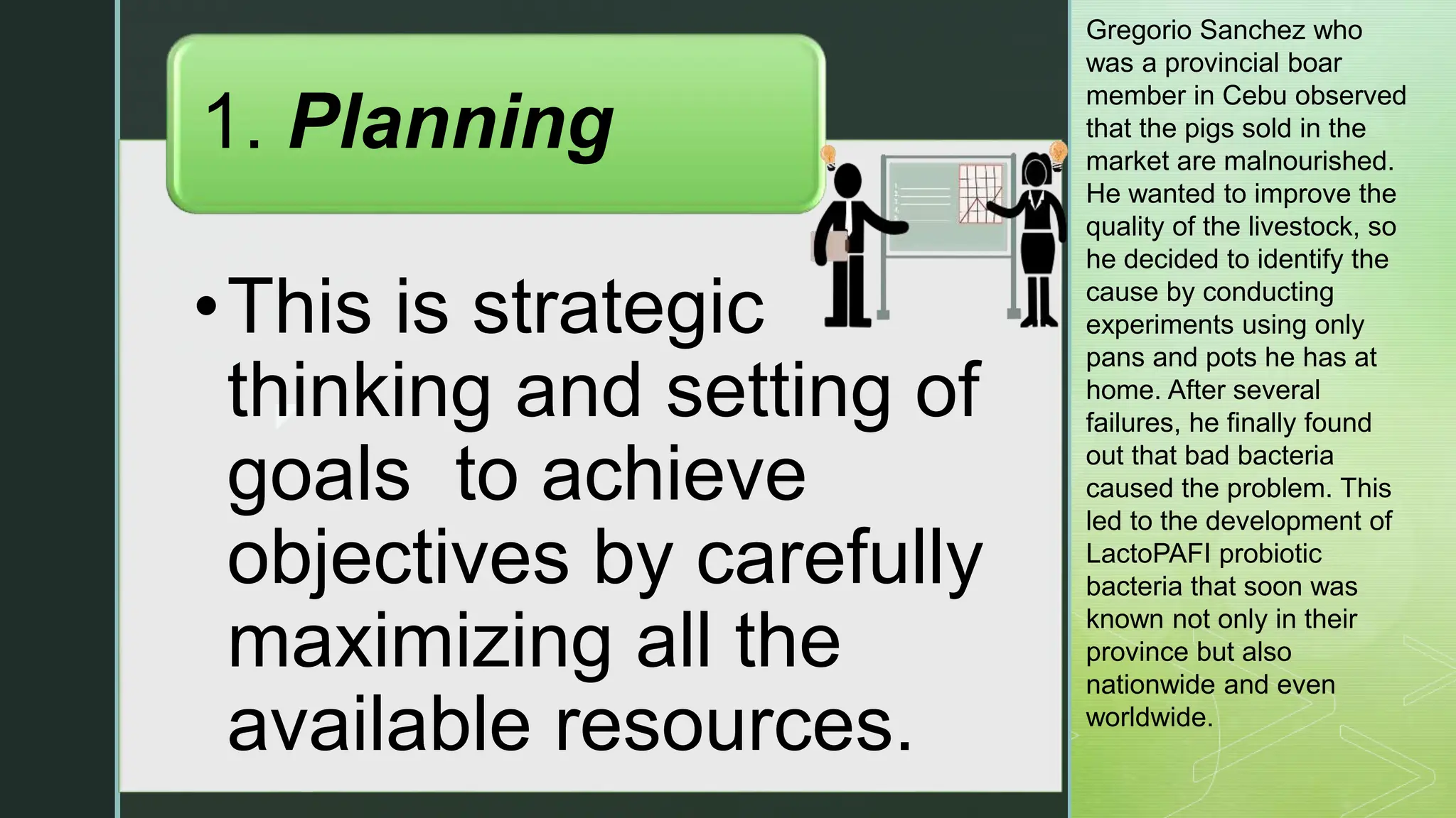 z
•This is strategic
thinking and setting of
goals to achieve
objectives by carefully
maximizing all the
available resources.
1. Planning
Gregorio Sanchez who
was a provincial boar
member in Cebu observed
that the pigs sold in the
market are malnourished.
He wanted to improve the
quality of the livestock, so
he decided to identify the
cause by conducting
experiments using only
pans and pots he has at
home. After several
failures, he finally found
out that bad bacteria
caused the problem. This
led to the development of
LactoPAFI probiotic
bacteria that soon was
known not only in their
province but also
nationwide and even
worldwide.
 