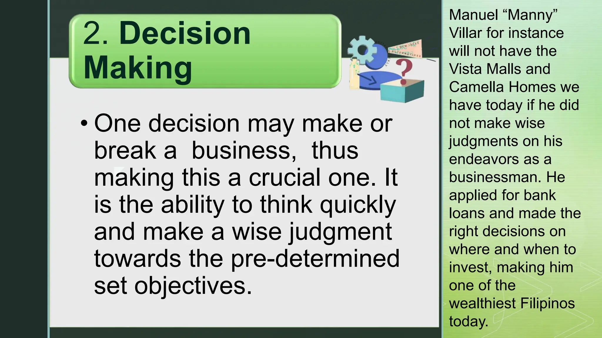 z
• One decision may make or
break a business, thus
making this a crucial one. It
is the ability to think quickly
and make a wise judgment
towards the pre-determined
set objectives.
2. Decision
Making
Manuel “Manny”
Villar for instance
will not have the
Vista Malls and
Camella Homes we
have today if he did
not make wise
judgments on his
endeavors as a
businessman. He
applied for bank
loans and made the
right decisions on
where and when to
invest, making him
one of the
wealthiest Filipinos
today.
 