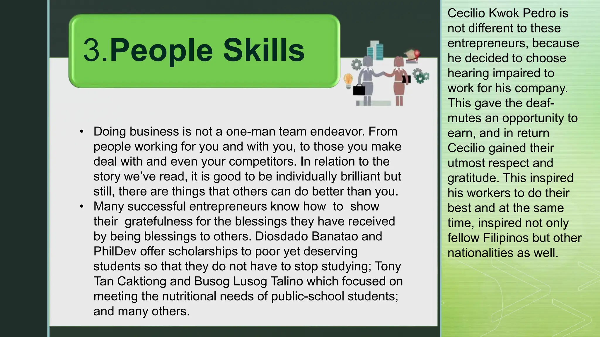 z
• Doing business is not a one-man team endeavor. From
people working for you and with you, to those you make
deal with and even your competitors. In relation to the
story we’ve read, it is good to be individually brilliant but
still, there are things that others can do better than you.
• Many successful entrepreneurs know how to show
their gratefulness for the blessings they have received
by being blessings to others. Diosdado Banatao and
PhilDev offer scholarships to poor yet deserving
students so that they do not have to stop studying; Tony
Tan Caktiong and Busog Lusog Talino which focused on
meeting the nutritional needs of public-school students;
and many others.
3.People Skills
Cecilio Kwok Pedro is
not different to these
entrepreneurs, because
he decided to choose
hearing impaired to
work for his company.
This gave the deaf-
mutes an opportunity to
earn, and in return
Cecilio gained their
utmost respect and
gratitude. This inspired
his workers to do their
best and at the same
time, inspired not only
fellow Filipinos but other
nationalities as well.
 