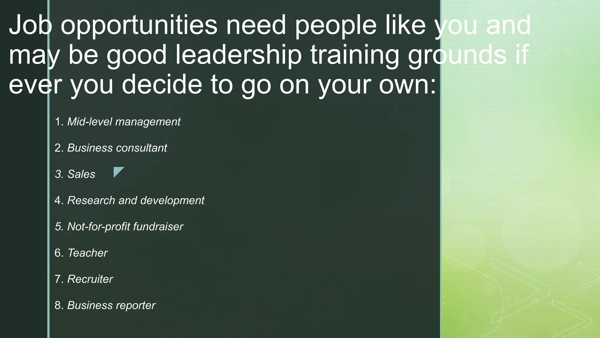 z
Job opportunities need people like you and
may be good leadership training grounds if
ever you decide to go on your own:
1. Mid-level management
2. Business consultant
3. Sales
4. Research and development
5. Not-for-profit fundraiser
6. Teacher
7. Recruiter
8. Business reporter
 