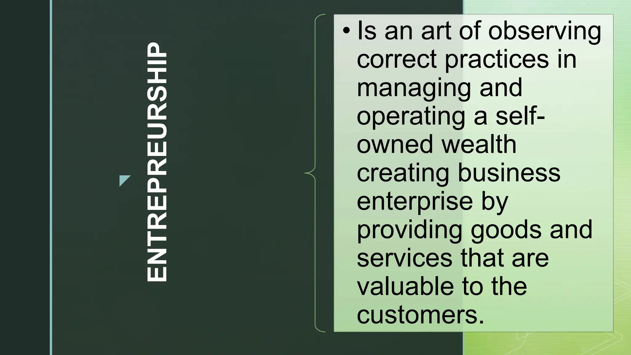 z
ENTREPREURSHIP
• Is an art of observing
correct practices in
managing and
operating a self-
owned wealth
creating business
enterprise by
providing goods and
services that are
valuable to the
customers.
 