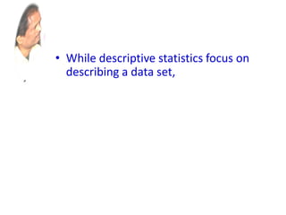 • While descriptive statistics focus on
describing a data set, ics aims to draw
conclusions about a larger group
(called a population),
• based on what is happening with a
smaller group (called a sample).
• Inferential statistics studies a statistical
sample, and from this analysis is able
to say something about the population
from which the sample came.
 