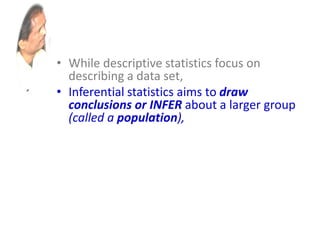 • While descriptive statistics focus on
describing a data set,
• Inferential statistics aims to draw
conclusions or INFER about a larger group
(called a population),
• based on what is happening with a smaller
group (called a sample).
• Inferential statistics studies a statistical
sample, and from this analysis is able to
say something about the population from
which the sample came.
 