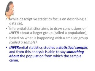 • While descriptive statistics focus on describing a
data set,
• Inferential statistics aims to draw conclusions or
INFER about a larger group (called a population),
• based on what is happening with a smaller group
(called a sample).
• INFERential statistics studies a statistical sample,
and from this analysis is able to say something
about the population from which the sample
came.
 