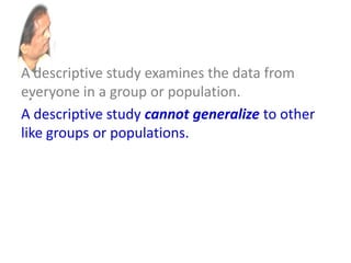 A descriptive study examines the data from
everyone in a group or population.
A descriptive study cannot generalize to other
like groups or populations.
An inferential study examines the data from a
sample and then generalizes the conclusions
about that group to a larger population.
 