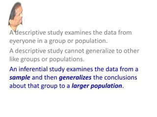 A descriptive study examines the data from
everyone in a group or population.
A descriptive study cannot generalize to other
like groups or populations.
An inferential study examines the data from a
sample and then generalizes the conclusions
about that group to a larger population.
 