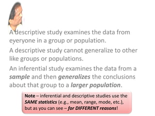 A descriptive study examines the data from
everyone in a group or population.
A descriptive study cannot generalize to other
like groups or populations.
An inferential study examines the data from a
sample and then generalizes the conclusions
about that group to a larger population.
Note – inferential and descriptive studies use the
SAME statistics (e.g., mean, range, mode, etc.),
but as you can see – for DIFFERENT reasons!
 