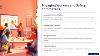 Engaging Workers and Safety
Committees
Accessible Communication
Share key findings in plain language during safety meetings, avoiding overly technical jargon
that may confuse frontline workers
Collaborative Planning
Involve safety committees actively in action planning, implementation strategies, and follow-
up monitoring activities
Living Document
Use the report as a dynamic tool for ongoing training, awareness campaigns, and safety
briefings
Culture Building
Foster a culture of continuous improvement, transparency, and proactive compliance
throughout the organization
 