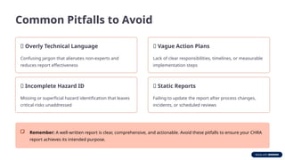 Common Pitfalls to Avoid
❌ Overly Technical Language
Confusing jargon that alienates non-experts and
reduces report effectiveness
❌ Incomplete Hazard ID
Missing or superficial hazard identification that leaves
critical risks unaddressed
❌ Vague Action Plans
Lack of clear responsibilities, timelines, or measurable
implementation steps
❌ Static Reports
Failing to update the report after process changes,
incidents, or scheduled reviews
Remember: A well-written report is clear, comprehensive, and actionable. Avoid these pitfalls to ensure your CHRA
report achieves its intended purpose.
 